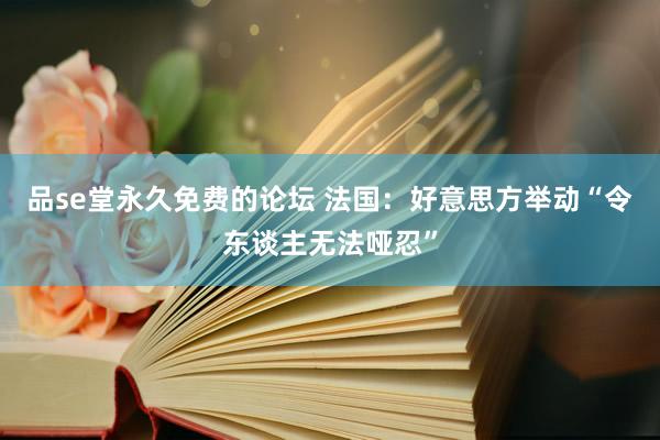 品se堂永久免费的论坛 法国：好意思方举动“令东谈主无法哑忍”
