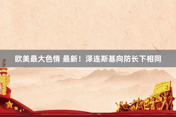 欧美最大色情 最新！泽连斯基向防长下相同
