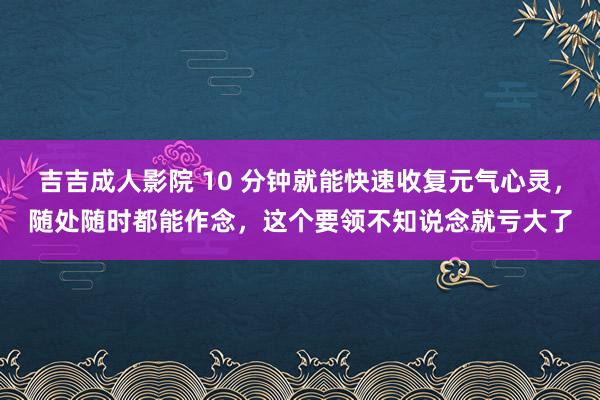 吉吉成人影院 10 分钟就能快速收复元气心灵，随处随时都能作念，这个要领不知说念就亏大了