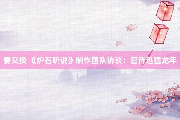 妻交换 《炉石听说》制作团队访谈：管待迅猛龙年