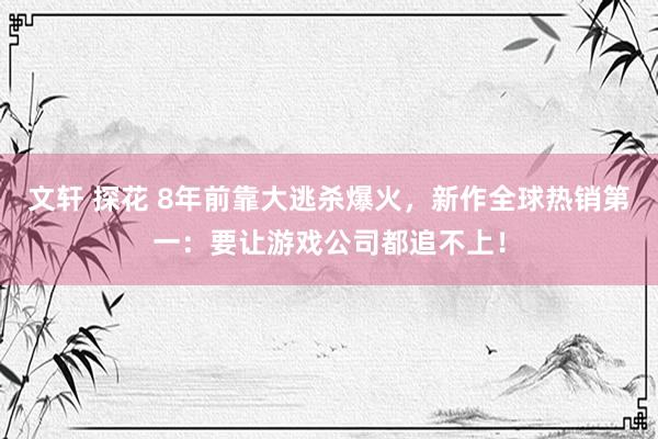 文轩 探花 8年前靠大逃杀爆火，新作全球热销第一：要让游戏公司都追不上！