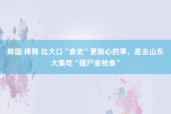 韩国 裸舞 比大口“食史”更酸心的事，是去山东大集吃“僵尸金枪鱼”