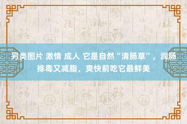 另类图片 激情 成人 它是自然“清肠草”，润肠排毒又减脂，爽快前吃它最鲜美