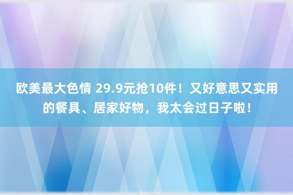 欧美最大色情 29.9元抢10件！又好意思又实用的餐具、居家好物，我太会过日子啦！